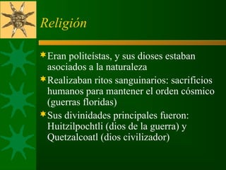 Religión
Eran politeístas, y sus dioses estaban
asociados a la naturaleza
Realizaban ritos sanguinarios: sacrificios
humanos para mantener el orden cósmico
(guerras floridas)
Sus divinidades principales fueron:
Huitzilpochtli (dios de la guerra) y
Quetzalcoatl (dios civilizador)
 