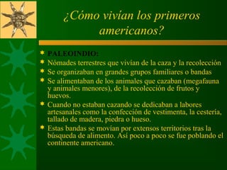 ¿Cómo vivían los primeros
americanos?
 PALEOINDIO:
 Nómades terrestres que vivían de la caza y la recolección
 Se organizaban en grandes grupos familiares o bandas
 Se alimentaban de los animales que cazaban (megafauna 
y animales menores), de la recolección de frutos y 
huevos.
 Cuando no estaban cazando se dedicaban a labores 
artesanales como la confección de vestimenta, la cestería, 
tallado de madera, piedra o hueso.
 Estas bandas se movían por extensos territorios tras la 
búsqueda de alimento. Así poco a poco se fue poblando el 
continente americano.
 
