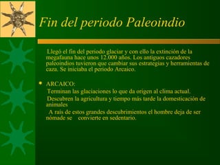 Fin del periodo Paleoindio
      Llegó el fin del periodo glaciar y con ello la extinción de la 
megafauna hace unos 12.000 años. Los antiguos cazadores 
paleoindios tuvieron que cambiar sus estrategias y herramientas de 
caza. Se iniciaba el periodo Arcaico.
 ARCAICO:
      Terminan las glaciaciones lo que da origen al clima actual.
      Descubren la agricultura y tiempo más tarde la domesticación de 
animales
       A raís de estos grandes descubrimientos el hombre deja de ser 
nómade se    convierte en sedentario.
 
 