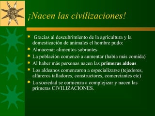 ¡Nacen las civilizaciones!
  Gracias al descubrimiento de la agricultura y la 
domesticación de animales el hombre pudo: 
 Almacenar alimentos sobrantes 
 La población comenzó a aumentar (había más comida) 
 Al haber más personas nacen las primeras aldeas
 Los aldeanos comenzaron a especializarse (tejedores, 
alfareros talladores, constructores, comerciantes etc)
 La sociedad se comienza a complejizar y nacen las 
primeras CIVILIZACIONES. 
 