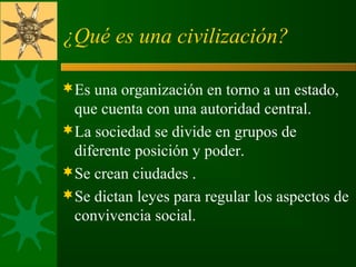 ¿Qué es una civilización?
Es una organización en torno a un estado, 
que cuenta con una autoridad central.
La sociedad se divide en grupos de 
diferente posición y poder.
Se crean ciudades .
Se dictan leyes para regular los aspectos de 
convivencia social.
 