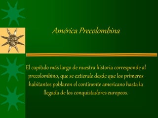 América Precolombina
El capítulo más largo de nuestra historia corresponde al
precolombino, que se extiende desde que los primeros
habitantes poblaron el continente americano hasta la
llegada de los conquistadores europeos.
 