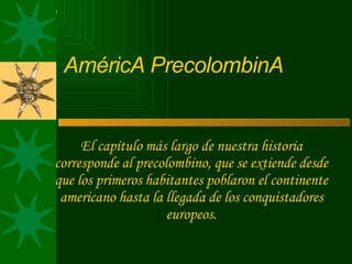 AméricA PrecolombinA
El capítulo más largo de nuestra historia
corresponde al precolombino, que se extiende desde
que los primeros habitantes poblaron el continente
americano hasta la llegada de los conquistadores
europeos.
 