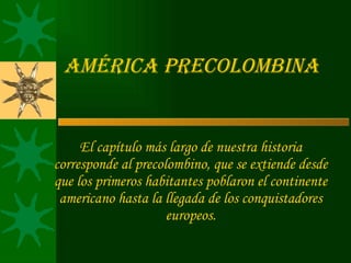 América Precolombina El capítulo más largo de nuestra historia corresponde al precolombino, que se extiende desde que los primeros habitantes poblaron el continente americano hasta la llegada de los conquistadores europeos. 
