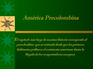 América Precolombina


El capítulo más largo de nuestra historia corresponde al
 precolombino, que se extiende desde que los primeros
 habitantes poblaron el continente americano hasta la
        llegada de los conquistadores europeos.
 