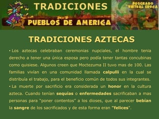 TRADICIONES AZTECAS
• Los aztecas celebraban ceremonias nupciales, el hombre tenia
derecho a tener una única esposa pero podía tener tantas concubinas
como quisiese. Algunos creen que Moctezuma II tuvo mas de 100. Las
familias vivían en una comunidad llamada calpulli en la cual se
distribuía el trabajo, para el beneficio común de todos sus integrantes.
• La muerte por sacrificio era considerada un honor en la cultura
azteca. Cuando tenían sequías o enfermedades sacrificaban a mas
personas para “poner contentos” a los dioses, que al parecer bebían
la sangre de los sacrificados y de esta forma eran "felices".
 