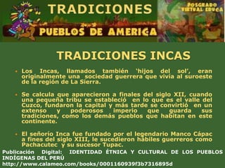 TRADICIONES INCAS
      Los Incas, llamados también ‘hijos del sol’, eran
       originalmente una sociedad guerrera que vivía al suroeste
       de la región de La Sierra.

      Se calcula que aparecieron a finales del siglo XII, cuando
       una pequeña tribu se estableció en lo que es el valle del
       Cuzco, fundaron la capital y más tarde se convirtió en un
       extenso    y   poderosos    imperio   que     guarda   sus
       tradiciones, como los demás pueblos que habitan en este
       continente.

      El señorío Inca fue fundado por el legendario Manco Cápac
       a fines del siglo XIII, le sucedieron hábiles guerreros como
       Pachacutec y su sucesor Tupac.
Publicación Digital: IDENTIDAD ÉTNICA Y CULTURAL DE LOS PUEBLOS
INDÍGENAS DEL PERÚ
http://www.calameo.com/books/0001160939f3b7316895d
 