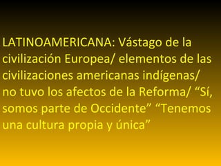 LATINOAMERICANA: Vástago de la civilización Europea/ elementos de las civilizaciones americanas indígenas/ no tuvo los afectos de la Reforma/ “Sí, somos parte de Occidente” “Tenemos una cultura propia y única” 