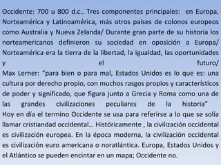 Occidente: 700 u 800 d.c.. Tres componentes principales:  en Europa, Norteamérica y Latinoamérica, más otros países de colonos europeos como Australia y Nueva Zelanda/ Durante gran parte de su historia los norteamericanos definieron su sociedad en oposición a Europa/ Norteamérica era la tierra de la libertad, la igualdad, las oportunidades y el futuro/ Max Lerner: “para bien o para mal, Estados Unidos es lo que es: una cultura por derecho propio, con muchos rasgos propios y característicos de poder y significado, que figura junto a Grecia y Roma como una de las grandes civilizaciones peculiares de la historia”  Hoy en día el termino Occidente se usa para referirse a lo que se solía llamar cristiandad occidental… Históricamente , la civilización occidental es civilización europea. En la época moderna, la civilización occidental es civilización euro americana o noratlántica. Europa, Estados Unidos y el Atlántico se pueden encintar en un mapa; Occidente no. 