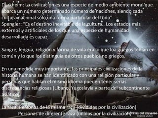 Durkheim: La civilización es una especie de medio ambiente moral que abarca un número determinado número de naciones, siendo cada cultura nacional sólo una forma particular del todo” Spengler: “Es el destino inevitable de la cultura.. Los estados más externos y artificiales de los que una especie de humanidad desarrollada es capaz. Sangre, lengua, religión y forma de vida era lo que loa griegos tenían en común y lo que los distinguía de otros pueblos no griegos. En una medida muy importante, las principales civilizaciones de la historia humana se han identificado con una religión particular y personas que hablan el mismo idioma pueden tener serias discrepancias religiosas (Líbano, Yugoslavia y parte del subcontinente asiático) La raza. Personas de la misma raza (divididas por la civilización)   Personas de diferente raza (unidas por la civilización)     