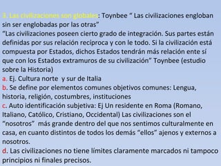3. Las civilizaciones son globales : Toynbee “ Las civilizaciones engloban sin ser englobadas por las otras” “Las civilizaciones poseen cierto grado de integración. Sus partes están definidas por sus relación recíproca y con le todo. Si la civilización está compuesta por Estados, dichos Estados tendrán más relación ente sí que con los Estados extramuros de su civilización” Toynbee (estudio sobre la Historia) a.  Ej. Cultura norte  y sur de Italia b . Se define por elementos comunes objetivos comunes: Lengua, historia, religión, costumbres, instituciones c . Auto identificación subjetiva: Ej Un residente en Roma (Romano, Italiano, Católico, Cristiano, Occidental) Las civilizaciones son el “nosotros”  más grande dentro del que nos sentimos culturalmente en casa, en cuanto distintos de todos los demás “ellos” ajenos y externos a nosotros. d . Las civilizaciones no tiene límites claramente marcados ni tampoco principios ni finales precisos.   