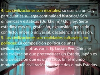 4. Las civilizaciones son mortales:  su esencia única y particular es su larga continuidad histórica/ Son dinámicas y estáticas (Durkheim)/ Quigley: Siete estadios: mezcla, gestación, expansión, época de conflicto, imperio universal, decadencia e invasión. 5. Las civilizaciones son realidades culturales, no políticas:  La composición política de unas civilizaciones a otras varía. Ej. Lucian Pye: China es una civilización que pretende ser un Estado, Japón es una civilización que es un Estado. En el mundo moderno una civilización contiene dos o más Estados. 