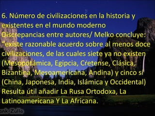 6. Número de civilizaciones en la historia y existentes en el mundo moderno Discrepancias entre autores/ Melko concluye: “existe razonable acuerdo sobre al menos doce civilizaciones, de las cuales siete ya no existen (Mesopotámica, Egipcia, Cretense, Clásica, Bizantina, Mesoamericana, Andina) y cinco sí (China, Japonesa, India, Islámica y Occidental) Resulta útil añadir La Rusa Ortodoxa, La Latinoamericana Y La Africana. 