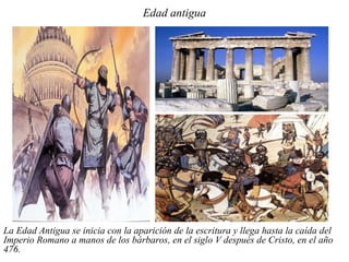 Edad antigua




La Edad Antigua se inicia con la aparición de la escritura y llega hasta la caída del
Imperio Romano a manos de los bárbaros, en el siglo V después de Cristo, en el año
476.
 