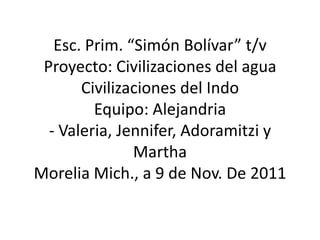 Esc. Prim. “Simón Bolívar” t/v
 Proyecto: Civilizaciones del agua
       Civilizaciones del Indo
         Equipo: Alejandria
  - Valeria, Jennifer, Adoramitzi y
               Martha
Morelia Mich., a 9 de Nov. De 2011
 