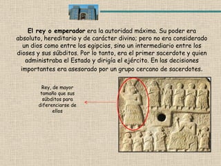 El rey o emperador  era la autoridad máxima. Su poder era absoluto, hereditario y de carácter divino; pero no era considerado un dios como entre los egipcios, sino un intermediario entre los dioses y sus súbditos. Por lo tanto, era el primer sacerdote y quien administraba el Estado y dirigía el ejército. En las decisiones importantes era asesorado por un grupo cercano de sacerdotes . Rey, de mayor tamaño que sus súbditos para diferenciarse de ellos 