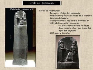 Estela de Hammurabi Estela de Hammurabi:  - Recoge el código de Hammurabi.  - Primera recopilación de leyes de la Historia. - Columna de basalto.  - Se representa al rey ante la divinidad en    actitud de respeto y adoración. - el dios Shamash dictó las leyes   directamente al rey por lo que las   leyes son sagradas - 282 leyes y decretos   Estela de Hammurabi 