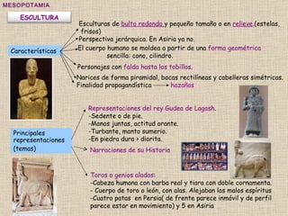 Representaciones del rey Gudea de Lagash .  -Sedente o de pie.  -Manos juntas, actitud orante.  -Turbante, manto sumerio.  -En piedra dura > diorita.  MESOPOTAMIA Toros o genios alados :  -Cabeza humana con barba real y tiara con doble cornamenta. - Cuerpo de toro o león, con alas. Alejaban los malos espíritus -Cuatro patas  en Persia( de frente parece inmóvil y de perfil  parece estar en movimiento) y 5 en Asiria Esculturas de  bulto redondo   y pequeño tamaño o en  relieve .(estelas, frisos) Perspectiva jerárquica. En Asiria ya no. Características El cuerpo humano se moldea a partir de una  forma geométrica   sencilla: cono, cilindro.  Personajes con  falda hasta los tobillos .  Narices de forma piramidal, bocas rectilíneas y cabelleras simétricas. Finalidad propagandística  hazañas  Principales representaciones (temas) Narraciones de su Historia   ESCULTURA 