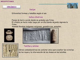 MESOPOTAMIA Vasijas Sellos cilíndricos Tablillas y estelas Obras conmemorativas de carácter único para exaltar las victorias de los reyes y la intervención de los dioses en las batallas .  Piezas de barro cocido donde se grababa una firma. El cilindro se hacía rodar luego por arcilla blanda dejando impresa la firma. Además llevaban imágenes religiosas, geométricas, animales… Diferentes formas y tamaños según el uso CERÁMICA 