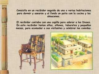 Consistía en un recibidor seguido de una o varias habitaciones para dormir y asearse y al fondo un patio con la cocina y los almacenes. El recibidor contaba con una capilla para adorar a los Dioses. En este recibidor tenían sillas, sillones, taburetes y pequeñas mesas, para acomodar a sus visitantes y celebrar las comidas. 