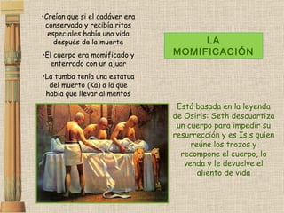Creían que si el cadáver era conservado y recibía ritos especiales había una vida después de la muerte El cuerpo era momificado y enterrado con un ajuar La tumba tenía una estatua del muerto (Ka) a la que había que llevar alimentos LA MOMIFICACIÓN Está basada en la leyenda de Osiris: Seth descuartiza un cuerpo para impedir su resurrección y es Isis quien reúne los trozos y recompone el cuerpo, lo venda y le devuelve el aliento de vida 