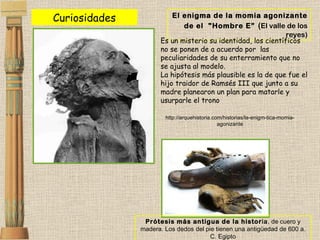 Prótesis más antigua de la histor ia , de cuero y madera. Los dedos del pie tienen una antigüedad de 600 a. C. Egipto El enigma de la momia agonizante de el  "Hombre E”   ( El valle de los reyes) Es un misterio su identidad, los científicos no se ponen de a acuerdo por  las peculiaridades de su enterramiento que no se ajusta al modelo.  La hipótesis más plausible es la de que fue el hijo traidor de Ramsés III que junto a su madre planearon un plan para matarle y usurparle el trono http://arquehistoria.com/historias/la-enigm-tica-momia-agonizante Curiosidades 