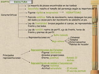 EGIPTO Representaciones del Faraones   -Figuras  idealizadas -Grandes proporciones.  -Eterna  juventud .  - Ramsés II   - Kefrén Representación de nobles o funcionarios:   -Figuras  realistas -Actitud  naturalista  -  El Alcalde   - El escriba sentado   La mayoría de piezas encontradas en las tumbas Características Figuras  rígidas  e  inexpresivas Principales representaciones ESCULTURA HIERATISMO Representaciones en Bulto redondo Bajo relieve  Posición  estática:  falta de movimiento, nunca despegan los pies del suelo y a veces para dar movimiento se adelanta un pie. Ley de  frontalidad:  brazos pegados al cuerpo, se representaba el frente y los lados. Ley de  torsión : rostro de perfil, ojo de frente, torso de frente y piernas de perfil. Isocefalia : resalta el tamaño del personaje según su importancia.  Columnas Templos Enterramientos Paletas de tocador 