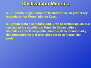 Civilización Minoica
5.- Su forma de gobierno era la Monarquía, su primer rey
legendario fue Minos, hijo de Zeus.

6.- Daban culto a la fecundidad. Eran sacerdotisas las que
realizaban los sacrificios. También daban culto a
animales como la serpiente, símbolo de la fecundidad y
del conocimiento y el toro, símbolo de la fuerza, del
poder.
 