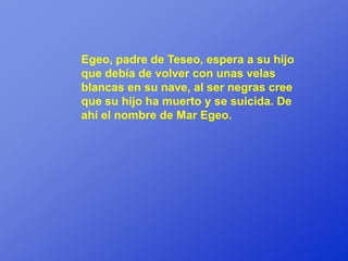 Egeo, padre de Teseo, espera a su hijo
que debía de volver con unas velas
blancas en su nave, al ser negras cree
que su hijo ha muerto y se suicida. De
ahí el nombre de Mar Egeo.
 