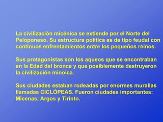 La civilización micénica se extiende por el Norte del
Peloponeso. Su estructura política es de tipo feudal con
continuos enfrentamientos entre los pequeños reinos.

Sus protagonistas son los aqueos que se encontraban
en la Edad del bronce y que posiblemente destruyeron
la civilización minoica.

Sus ciudades estaban rodeadas por enormes murallas
llamadas CICLÓPEAS. Fueron ciudades importantes:
Micenas; Argos y Tirinto.
 