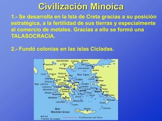 Civilización Minoica
1.- Se desarrolla en la Isla de Creta gracias a su posición
estratégica, a la fertilidad de sus tierras y especialmente
al comercio de metales. Gracias a ello se formó una
TALASOCRACIA.

2.- Fundó colonias en las islas Cícladas.
 