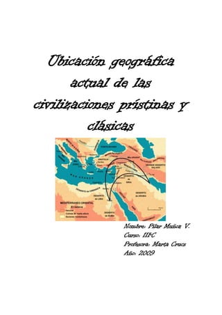 Ubicación geográfica
       actual de las
civilizaciones prístinas y
          clásicas




               Nombre: Pilar Muñoz V.
               Curso: IIIºC
               Profesora: Marta Crucs
               Año: 2009
 