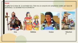 Social
El ayllu fue la base de ,la sociedad inca. Este era un conjunto de campesinos unidos por lazos de
parentesco. La sociedad inca se dividía en:
Nobleza
Inca Curaca Hatuntun
a
 