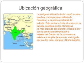 Ubicación geográfica
La antigua civilización india ocupó la zona
que hoy corresponde al estado de
Pakistán y a la parte occidental de
la India. Este territorio limita al norte con la
famosa cordillera de los Himalayas
(la más elevada del planeta) y hacia el sur
con la península formada por la
meseta del Decán; en la zona central
existe una amplia llanura que es irrigada
por los ríos Indo, Ganges y Brahnmaputra
 