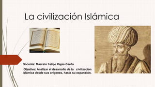 La civilización Islámica 
Docente: Marcelo Felipe Cajas Cerda 
Objetivo: Analizar el desarrollo de la civilización 
Islámica desde sus orígenes, hasta su expansión. 
 