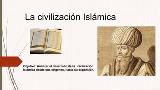 La civilización Islámica 
Objetivo: Analizar el desarrollo de la civilización 
Islámica desde sus orígenes, hasta su expansión. 
 