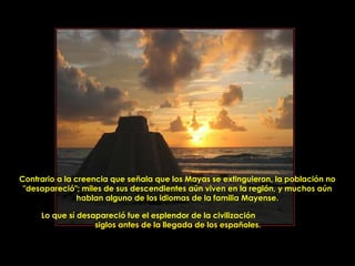 Contrario a la creencia que señala que los Mayas se extinguieron, la población no
 "desapareció"; miles de sus descendientes aún viven en la región, y muchos aún
                hablan alguno de los idiomas de la familia Mayense.

     Lo que sí desapareció fue el esplendor de la civilización
                   siglos antes de la llegada de los españoles.


                           PRODUCCIONES
                           RAKIMCHILE – CANADA
 