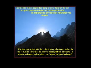 Las teorías más aceptadas del por qué dejaron de ser
     un gran pueblo señalan a la sobrepoblación,
                la explotación de recursos naturales y la
                          sequía.




 "Por la concentración de población y el uso excesivo de
 los recursos naturales se dio un desequilibrio económico,
  enfermedades, epidemias y se fueron de las ciudades"



                PRODUCCIONES
                RAKIMCHILE – CANADA
 