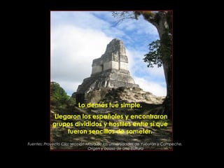 Lo demás fue simple.
             Llegaron los españoles y encontraron
            grupos divididos y hostiles entre sí que
                 fueron sencillos de someter.
Fuentes: Proyecto Clío; sección Maya de las universidades de Yucatán y Campeche.
                                 Origen y ocaso de una cultura

                          PRODUCCIONES
                          RAKIMCHILE – CANADA
 