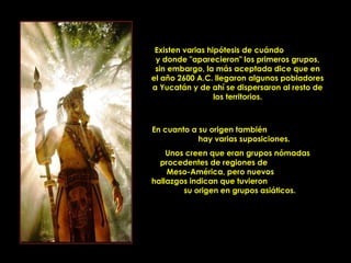 Existen varias hipótesis de cuándo
      y donde "aparecieron" los primeros grupos,
      sin embargo, la más aceptada dice que en
     el año 2600 A.C. llegaron algunos pobladores
     a Yucatán y de ahí se dispersaron al resto de
                       los territorios.



     En cuanto a su origen también
                 hay varias suposiciones.
         Unos creen que eran grupos nómadas
       procedentes de regiones de
         Meso-América, pero nuevos
     hallazgos indican que tuvieron
             su origen en grupos asiáticos.




PRODUCCIONES
RAKIMCHILE – CANADA
 