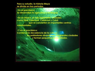 Para su estudio, la historia Maya
se divide en tres periodos.
•En el preclásico:
Se desarrollan la agricultura y la lengua.

•En el clásico, el más importante, ciudades
como Tikal, Palenque, Calakmul y Cobá
            que se convierten en importantes centros
ceremoniales.

•Y en el posclásico:
Comienza la decadencia de la cultura;
          los pobladores abandonan las grandes ciudades
               y forman pequeñas comunidades.




                PRODUCCIONES
                RAKIMCHILE – CANADA
 
