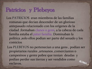 Los  PATRICIO S  eran miembros de las familias romanas que decían descender de un glorioso antepasado relacionado con los orígenes de la ciudad .formaban  clanes o gens , a la cabeza de cada familia estaba el  páter   familia.  Dominaban la política ,solo ellos podían ser parte del senado y los comicios Los  PLEBEYOS  no pertenecían a una gens , podían ser propietarios rurales ,artesanos ,comerciantes o campesinos y gente pobre que tenían  deudas  y podían perder sus tierras y ser vendidos como esclavos. 
