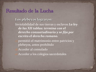 Los plebeyos lograron: Inviolabilidad de sus tierras y esclavos  La ley de las XII tablas: termina con el derecho consuetudinario y se fija por escrito el derecho romano. permitió el matrimonio entre patricios y plebeyos, antes prohibido Acceder al consulado  Acceder a los colegios sacerdotales 