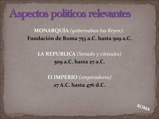 MONARQUÍA   (gobernaban los Reyes):  Fundación de Roma 753 a.C. hasta 509 a.C. LA REPUBLICA  (Senado y cónsules) 509 a.C. hasta 27 a.C. El IMPERIO  (emperadores) 27 A.C. hasta 476 d.C. 