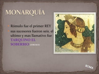 Rómulo fue el primer REY sus sucesores fueron seis. el ultimo y mas llamativo fue  TARQUINO EL SOBERBIO  (ETRUSCO) 