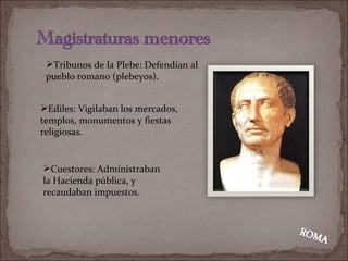 Ediles: Vigilaban los mercados, templos, monumentos y fiestas religiosas. Cuestores: Administraban la Hacienda pública, y recaudaban impuestos . Tribunos de la Plebe: Defendían al pueblo romano (plebeyos ). 