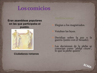 Atribuciones: Elegían a los magistrados. Votaban las leyes. Decidían sobre la paz o la guerra (junto con el Senado). Las decisiones de la plebe se conocían como “ plebis citum “, lo que la plebe quiere”. Eran asambleas populares en las que participaba el pueblo. Ciudadanos romanos 