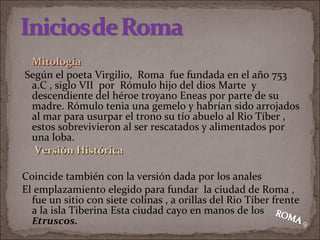 Mitología Según el poeta Virgilio,  Roma  fue fundada en el año 753 a.C , siglo VII  por  Rómulo hijo del dios Marte  y descendiente del héroe troyano Eneas por parte de su madre. Rómulo tenia una gemelo y habrían sido arrojados al mar para usurpar el trono su tío abuelo al Rio Tíber , estos sobrevivieron al ser rescatados y alimentados por una loba. Versión Histórica  Coincide también con la versión dada por los anales  El emplazamiento elegido para fundar  la ciudad de Roma , fue un sitio con siete colinas , a orillas del Rio Tíber frente a la isla Tiberina Esta ciudad cayo en manos de los  E truscos. 