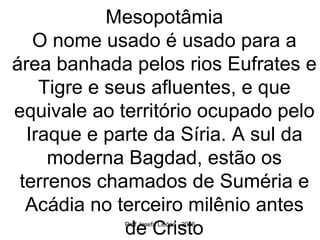 Mesopotâmia O nome usado é usado para a área banhada pelos rios Eufrates e Tigre e seus afluentes, e que equivale ao território ocupado pelo Iraque e parte da Síria. A sul da moderna Bagdad, estão os terrenos chamados de Suméria e Acádia no terceiro milênio antes de Cristo 