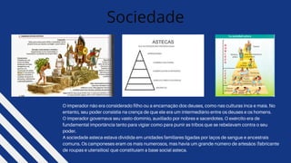 O imperador não era considerado filho ou a encarnação dos deuses, como nas culturas inca e maia. No
entanto, seu poder consistia na crença de que ele era um intermediário entre os deuses e os homens.
O Imperador governava seu vasto domínio, auxiliado por nobres e sacerdotes. O exército era de
fundamental importância tanto para vigiar como para punir as tribos que se rebelavam contra o seu
poder.
A sociedade asteca estava dividida em unidades familiares ligadas por laços de sangue e ancestrais
comuns. Os camponeses eram os mais numerosos, mas havia um grande número de artesãos (fabricante
de roupas e utensílios) que constituíam a base social asteca.
Sociedade
 